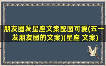 朋友圈发星座文案配图可爱(五一发朋友圈的文案)(星座 文案)